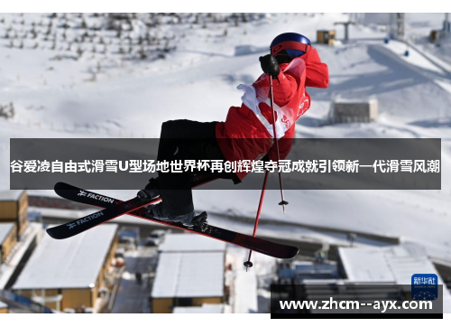 谷爱凌自由式滑雪U型场地世界杯再创辉煌夺冠成就引领新一代滑雪风潮