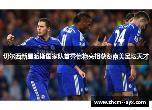 切尔西新星派斯国家队首秀惊艳亮相获赞南美足坛天才