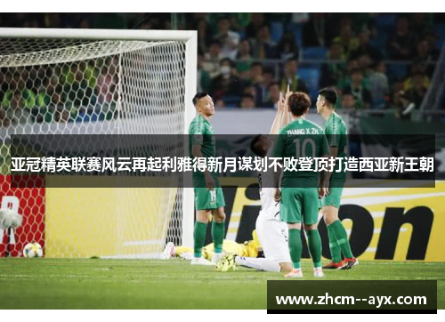 亚冠精英联赛风云再起利雅得新月谋划不败登顶打造西亚新王朝