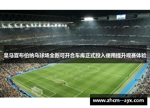 皇马宣布伯纳乌球场全新可开合车库正式投入使用提升观赛体验